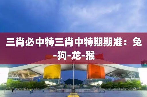 三肖必中特三肖中特期期准：兔-狗-龙-猴