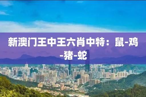 新澳门王中王六肖中特：鼠-鸡-猪-蛇