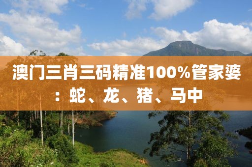 澳门三肖三码精准100%管家婆：蛇、龙、猪、马中