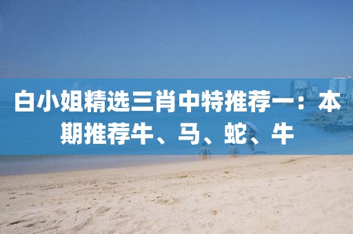 白小姐精选三肖中特推荐一：本期推荐牛、马、蛇、牛