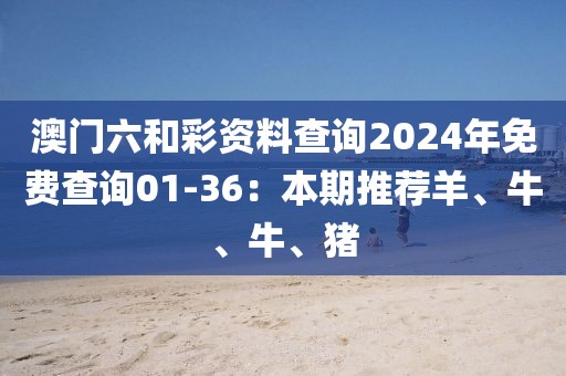 澳门六和彩资料查询2024年免费查询01-36：本期推荐羊、牛、牛、猪