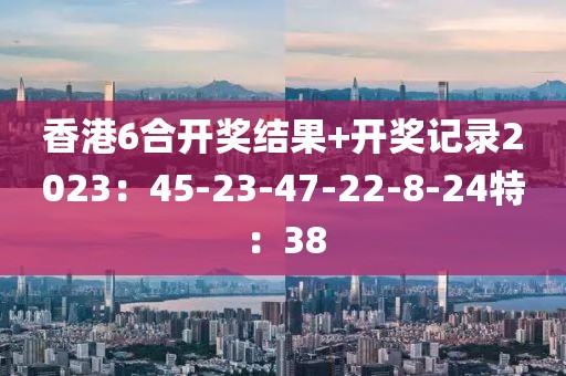 香港6合开奖结果+开奖记录2023：45-23-47-22-8-24特：38